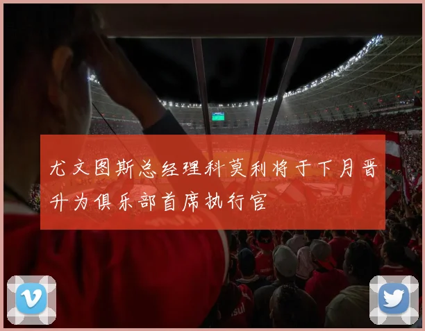 尤文图斯总经理科莫利将于下月晋升为俱乐部首席执行官