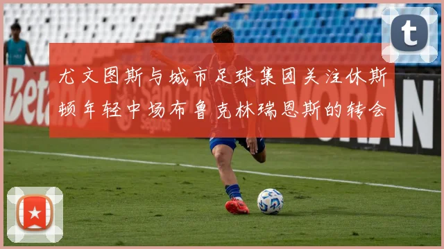 尤文图斯与城市足球集团关注休斯顿年轻中场布鲁克林瑞恩斯的转会动态