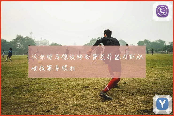 沃尔特马德谈转会费差异赫内斯祝福我赛季顺利