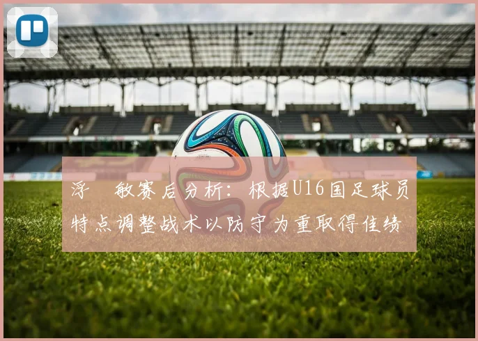 浮嶋敏赛后分析：根据U16国足球员特点调整战术以防守为重取得佳绩