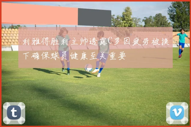 利雅得胜利主帅透露C罗因疲劳被换下确保球员健康至关重要