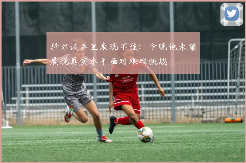 科尔谈库里表现不佳：今晚他未能展现真实水平面对艰难挑战