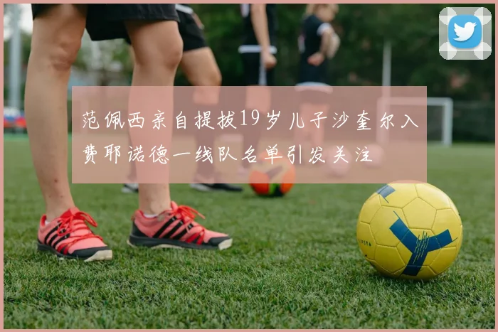 范佩西亲自提拔19岁儿子沙奎尔入费耶诺德一线队名单引发关注