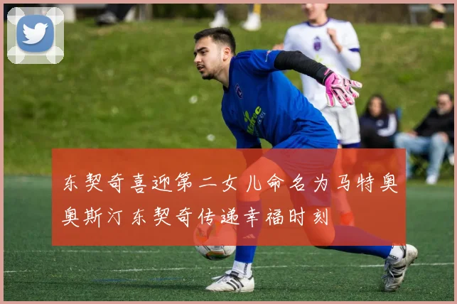 东契奇喜迎第二女儿命名为马特奥奥斯汀东契奇传递幸福时刻