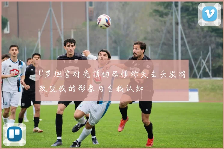 C罗坦言对秃顶的恐惧称失去头发将改变我的形象与自我认知