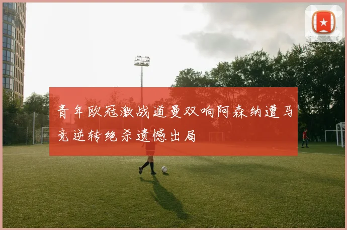 青年欧冠激战道曼双响阿森纳遭马竞逆转绝杀遗憾出局