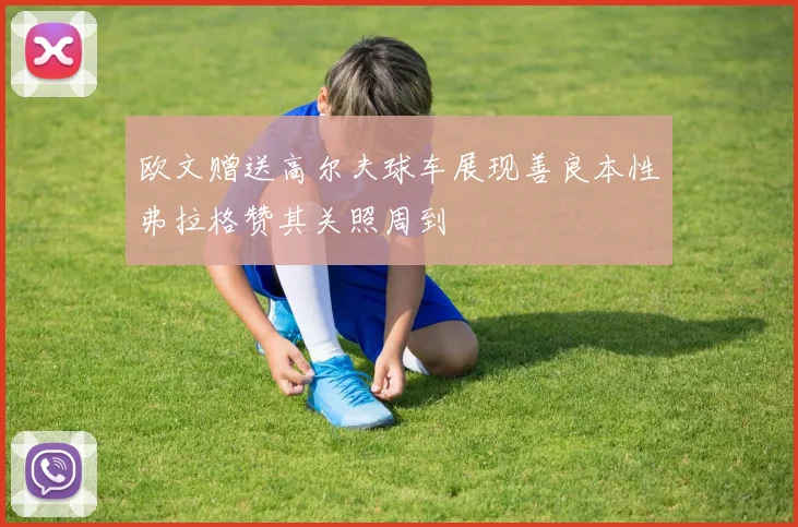欧文赠送高尔夫球车展现善良本性弗拉格赞其关照周到