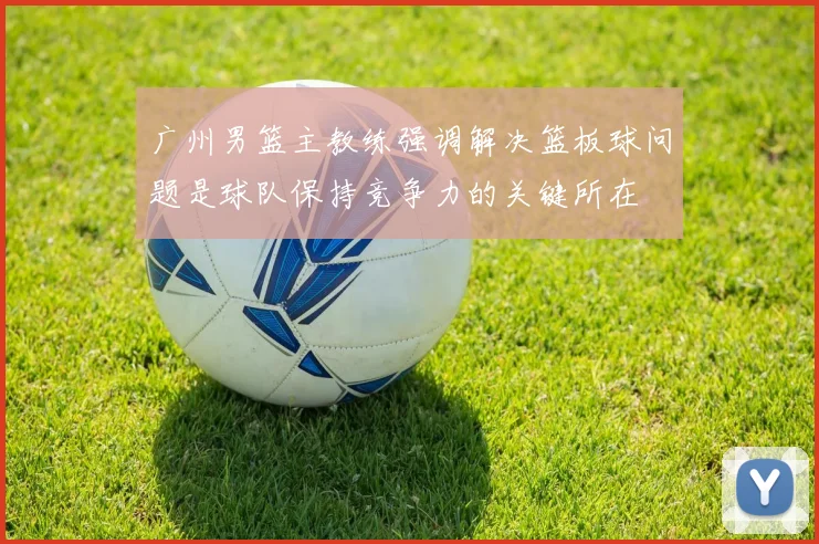 广州男篮主教练强调解决篮板球问题是球队保持竞争力的关键所在