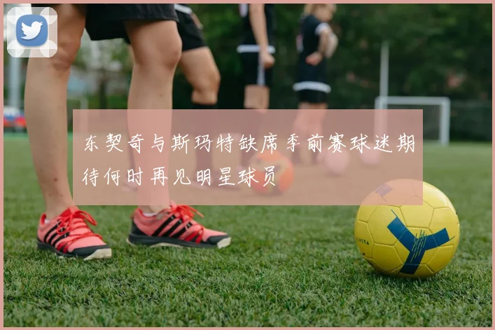 东契奇与斯玛特缺席季前赛球迷期待何时再见明星球员