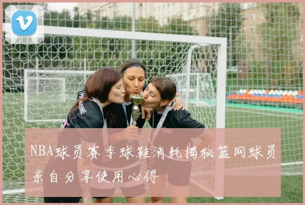 NBA球员赛季球鞋消耗揭秘篮网球员亲自分享使用心得