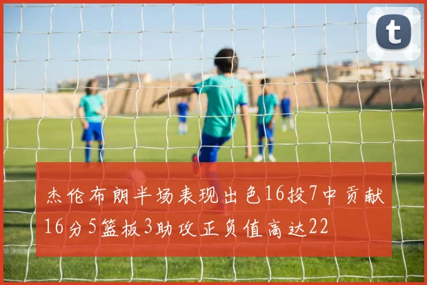 杰伦布朗半场表现出色16投7中贡献16分5篮板3助攻正负值高达22