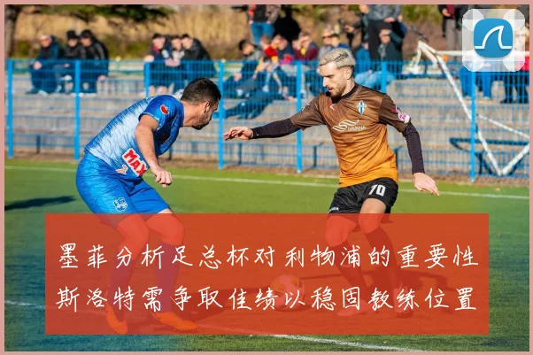 墨菲分析足总杯对利物浦的重要性斯洛特需争取佳绩以稳固教练位置